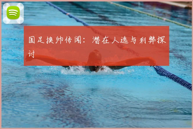 国足换帅传闻：潜在人选与利弊探讨