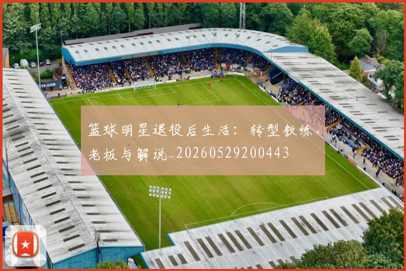 篮球明星退役后生活：转型教练、老板与解说_20260529200443