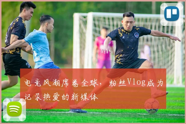 电竞风潮席卷全球，粉丝Vlog成为记录热爱的新媒体